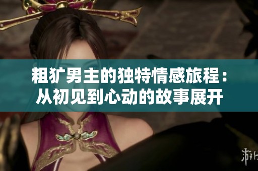 粗犷男主的独特情感旅程：从初见到心动的故事展开