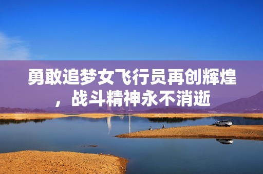 勇敢追梦女飞行员再创辉煌，战斗精神永不消逝