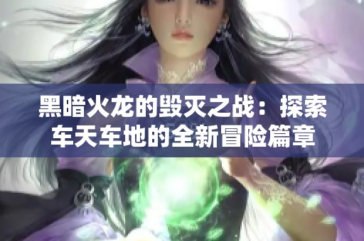 黑暗火龙的毁灭之战：探索车天车地的全新冒险篇章