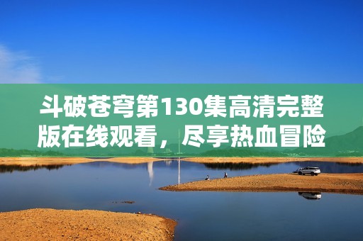 斗破苍穹第130集高清完整版在线观看，尽享热血冒险精彩瞬间！