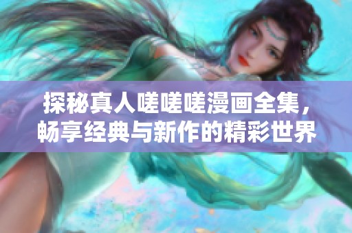 探秘真人嗟嗟嗟漫画全集，畅享经典与新作的精彩世界