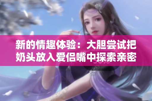 新的情趣体验：大胆尝试把奶头放入爱侣嘴中探索亲密感受