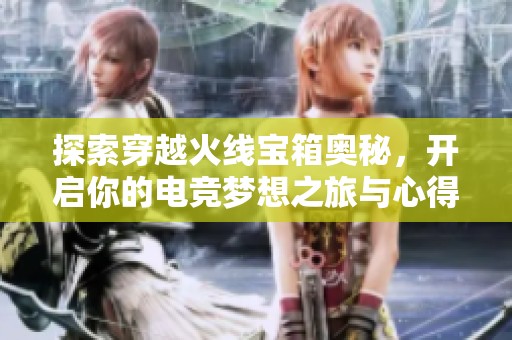 探索穿越火线宝箱奥秘，开启你的电竞梦想之旅与心得分享