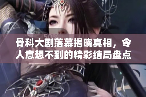 骨科大剧落幕揭晓真相，令人意想不到的精彩结局盘点