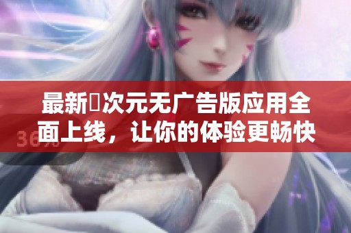 最新囧次元无广告版应用全面上线，让你的体验更畅快