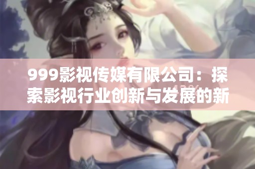999影视传媒有限公司：探索影视行业创新与发展的新动向