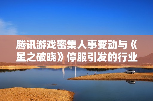 腾讯游戏密集人事变动与《星之破晓》停服引发的行业焦虑解析