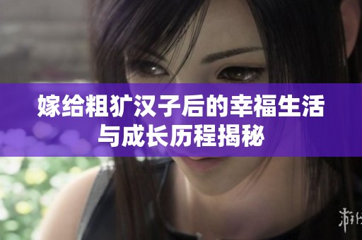 嫁给粗犷汉子后的幸福生活与成长历程揭秘