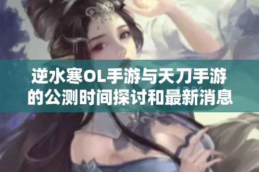 逆水寒OL手游与天刀手游的公测时间探讨和最新消息分析