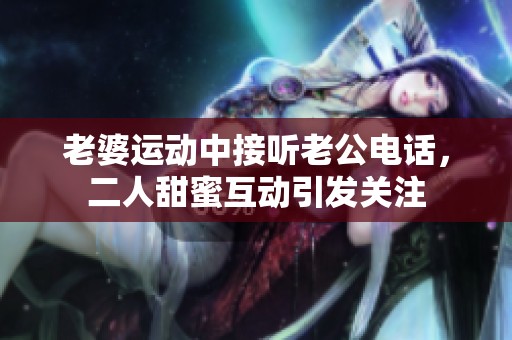 老婆运动中接听老公电话，二人甜蜜互动引发关注