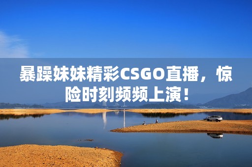 暴躁妹妹精彩CSGO直播，惊险时刻频频上演！