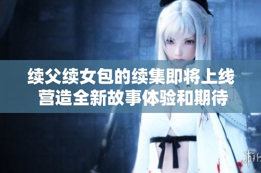续父续女包的续集即将上线 营造全新故事体验和期待