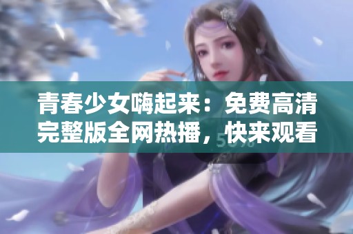 青春少女嗨起来：免费高清完整版全网热播，快来观看吧！