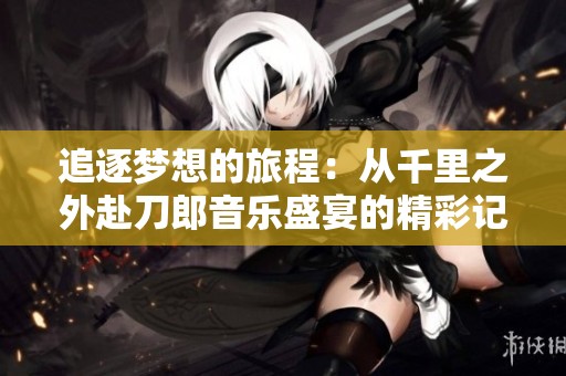 追逐梦想的旅程：从千里之外赴刀郎音乐盛宴的精彩记忆