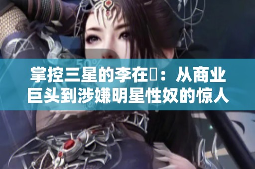 掌控三星的李在镕：从商业巨头到涉嫌明星性奴的惊人转变