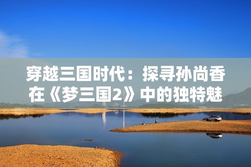 穿越三国时代：探寻孙尚香在《梦三国2》中的独特魅力与影响力