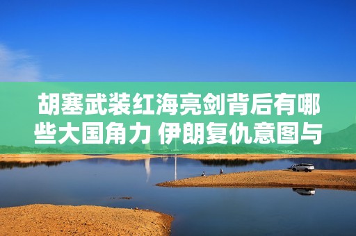 胡塞武装红海亮剑背后有哪些大国角力 伊朗复仇意图与土耳其战略行动解析