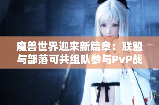魔兽世界迎来新篇章：联盟与部落可共组队参与PvP战斗！