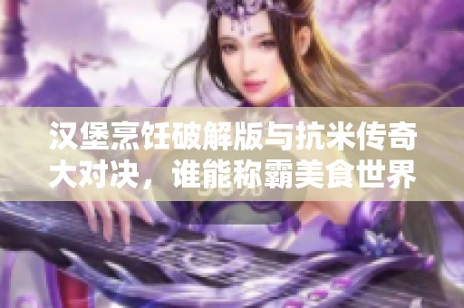 汉堡烹饪破解版与抗米传奇大对决，谁能称霸美食世界