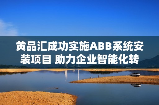 黄品汇成功实施ABB系统安装项目 助力企业智能化转型