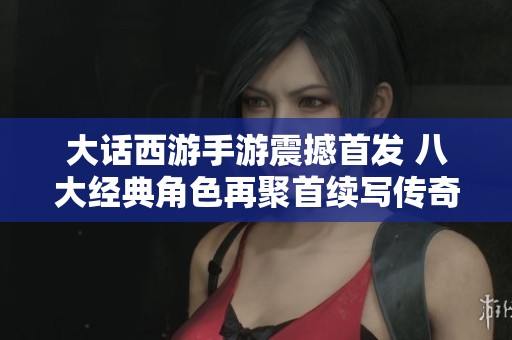 大话西游手游震撼首发 八大经典角色再聚首续写传奇人生