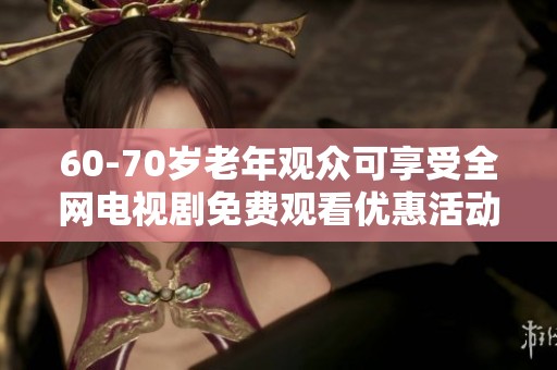 60-70岁老年观众可享受全网电视剧免费观看优惠活动