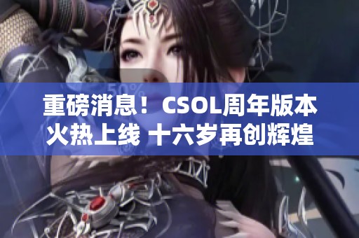 重磅消息！CSOL周年版本火热上线 十六岁再创辉煌！