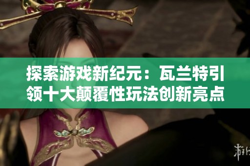 探索游戏新纪元：瓦兰特引领十大颠覆性玩法创新亮点揭秘