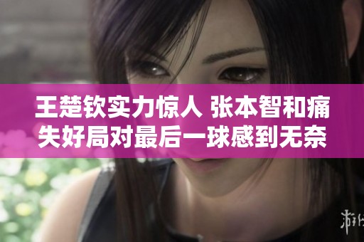 王楚钦实力惊人 张本智和痛失好局对最后一球感到无奈