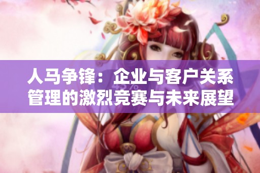 人马争锋：企业与客户关系管理的激烈竞赛与未来展望