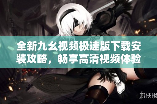 全新九幺视频极速版下载安装攻略，畅享高清视频体验
