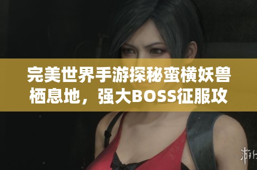完美世界手游探秘蛮横妖兽栖息地，强大BOSS征服攻略揭晓