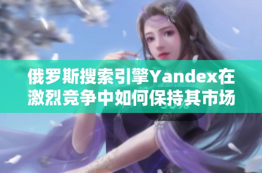 俄罗斯搜索引擎Yandex在激烈竞争中如何保持其市场地位