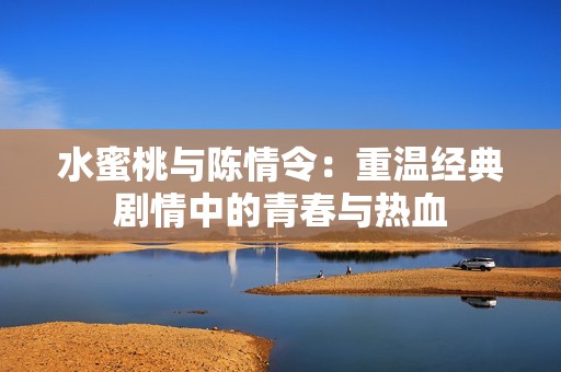 水蜜桃与陈情令：重温经典剧情中的青春与热血