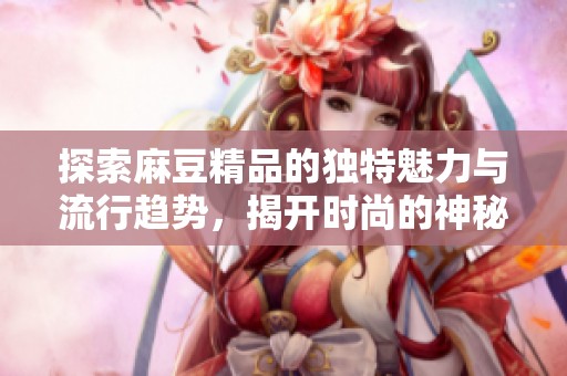 探索麻豆精品的独特魅力与流行趋势，揭开时尚的神秘面纱