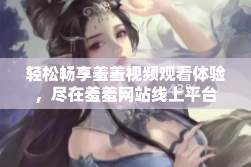 轻松畅享羞羞视频观看体验，尽在羞羞网站线上平台