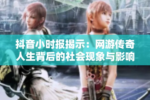 抖音小时报揭示：网游传奇人生背后的社会现象与影响