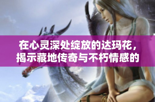 在心灵深处绽放的达玛花，揭示藏地传奇与不朽情感的诗篇