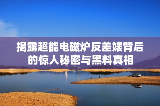 揭露超能电磁炉反差婊背后的惊人秘密与黑料真相