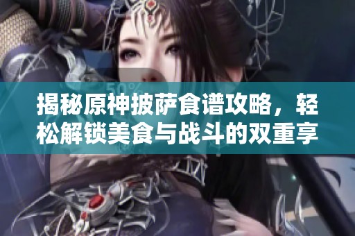 揭秘原神披萨食谱攻略，轻松解锁美食与战斗的双重享受