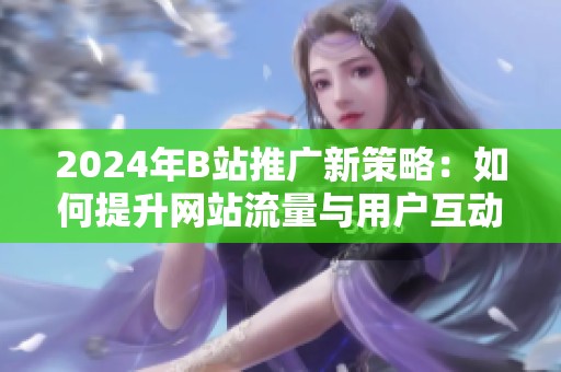 2024年B站推广新策略：如何提升网站流量与用户互动技巧