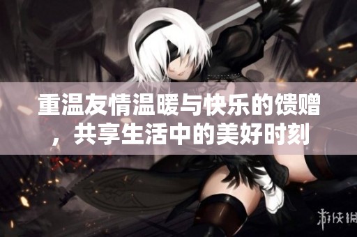重温友情温暖与快乐的馈赠，共享生活中的美好时刻