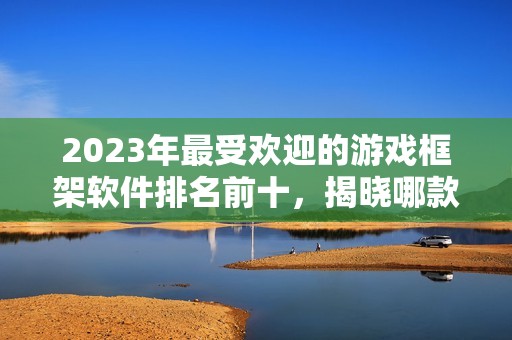 2023年最受欢迎的游戏框架软件排名前十，揭晓哪款更好用