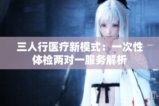 三人行医疗新模式：一次性体检两对一服务解析