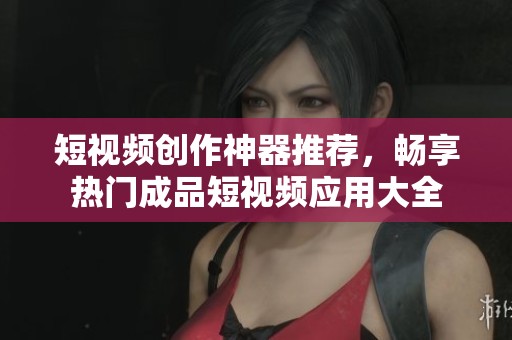 短视频创作神器推荐，畅享热门成品短视频应用大全