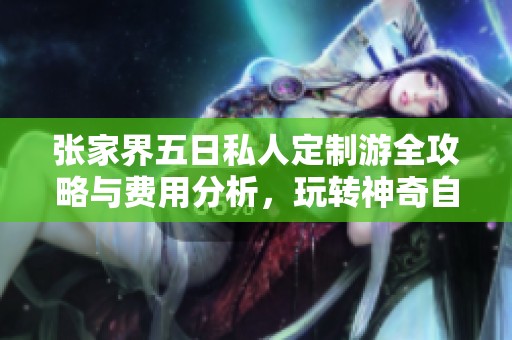 张家界五日私人定制游全攻略与费用分析，玩转神奇自然之旅