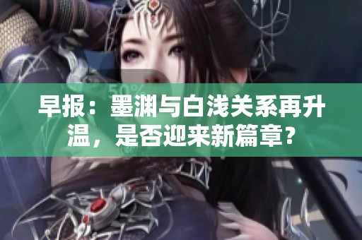 早报：墨渊与白浅关系再升温，是否迎来新篇章？