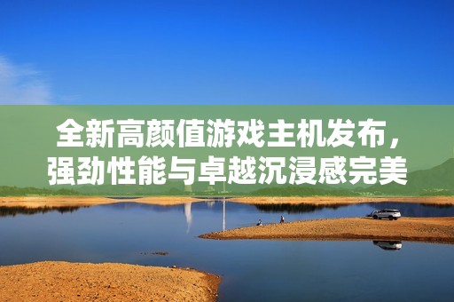 全新高颜值游戏主机发布，强劲性能与卓越沉浸感完美融合