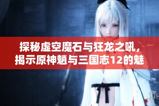 探秘虚空魔石与狂龙之吼，揭示原神魈与三国志12的魅力所在