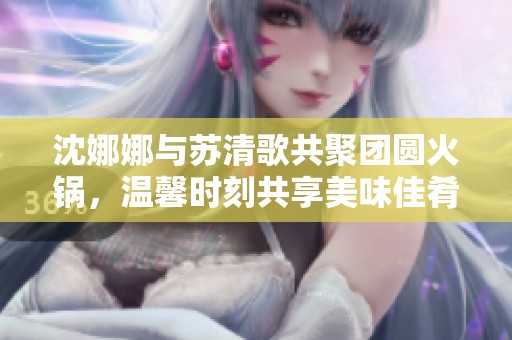沈娜娜与苏清歌共聚团圆火锅，温馨时刻共享美味佳肴